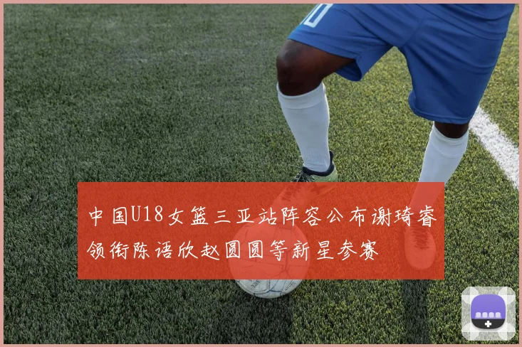 中国U18女篮三亚站阵容公布谢琦睿领衔陈语欣赵圆圆等新星参赛