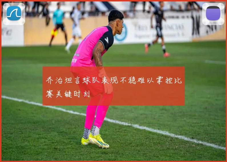 乔治坦言球队表现不稳难以掌控比赛关键时刻