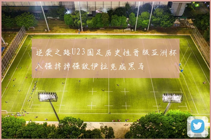 逆袭之路U23国足历史性晋级亚洲杯八强挤掉强敌伊拉克成黑马