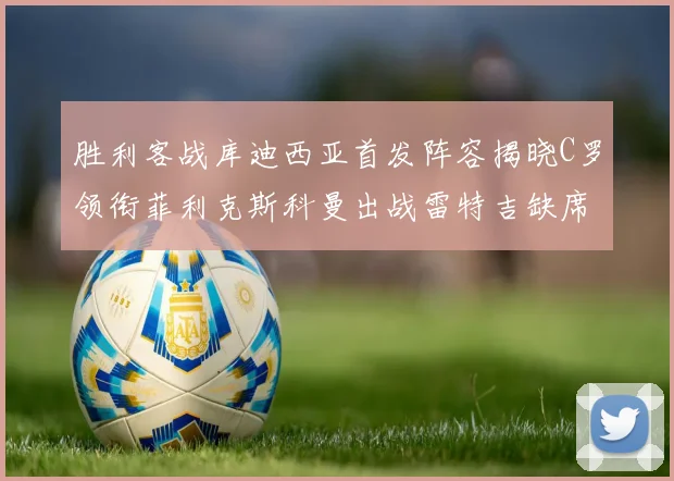 胜利客战库迪西亚首发阵容揭晓C罗领衔菲利克斯科曼出战雷特吉缺席