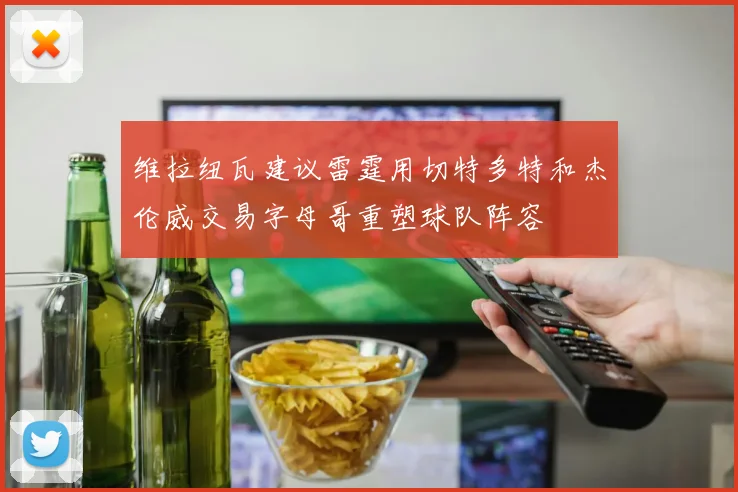 维拉纽瓦建议雷霆用切特多特和杰伦威交易字母哥重塑球队阵容