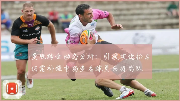曼联转会动态分析：引援埃德松后仍需补强中场多名球员或将离队
