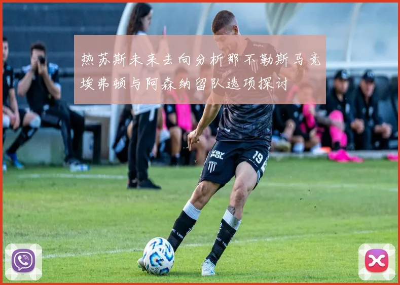 热苏斯未来去向分析那不勒斯马竞埃弗顿与阿森纳留队选项探讨