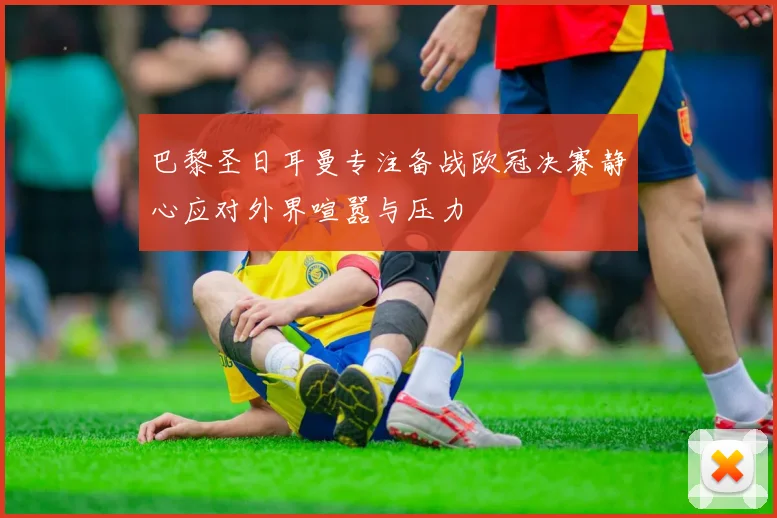 巴黎圣日耳曼专注备战欧冠决赛静心应对外界喧嚣与压力