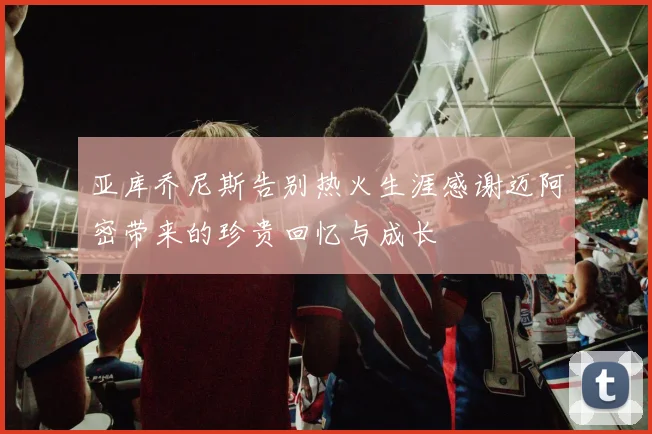 亚库乔尼斯告别热火生涯感谢迈阿密带来的珍贵回忆与成长
