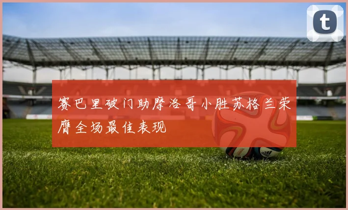 赛巴里破门助摩洛哥小胜苏格兰荣膺全场最佳表现