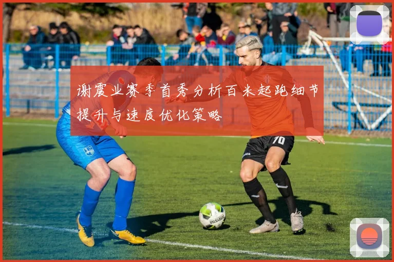 谢震业赛季首秀分析百米起跑细节提升与速度优化策略