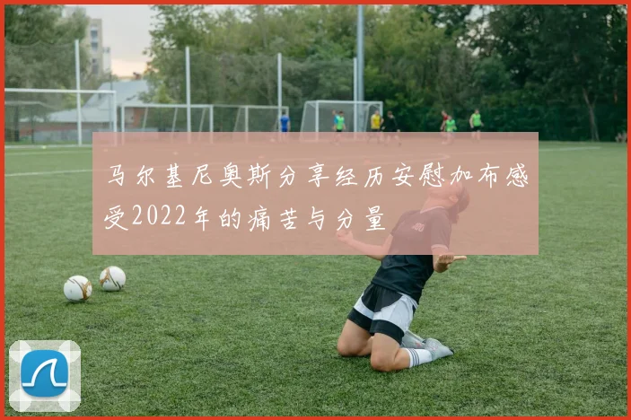马尔基尼奥斯分享经历安慰加布感受2022年的痛苦与分量