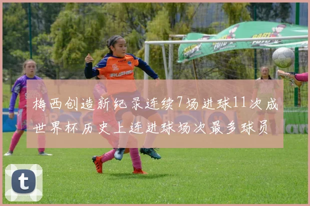梅西创造新纪录连续7场进球11次成世界杯历史上连进球场次最多球员