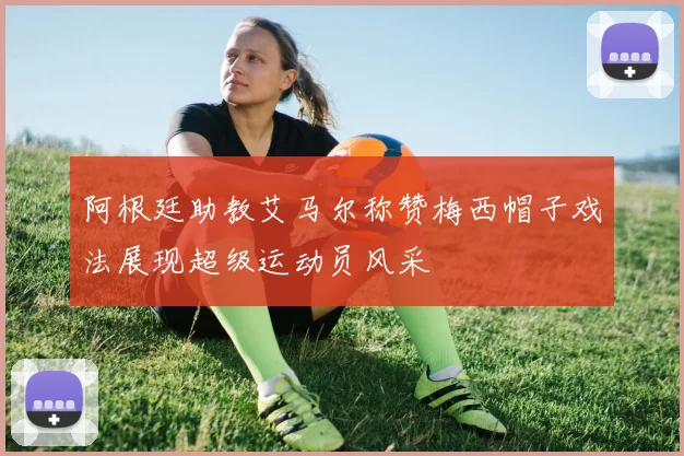 阿根廷助教艾马尔称赞梅西帽子戏法展现超级运动员风采
