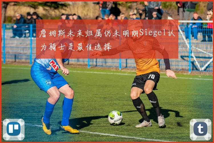 詹姆斯未来归属仍未明朗Siegel认为骑士是最佳选择