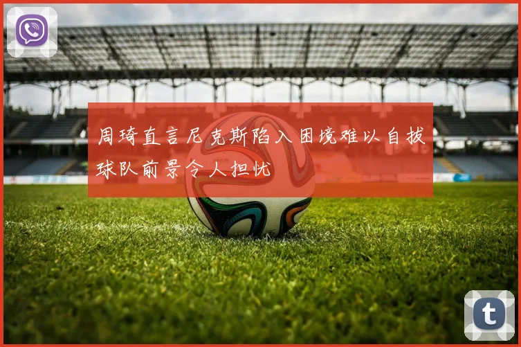周琦直言尼克斯陷入困境难以自拔球队前景令人担忧