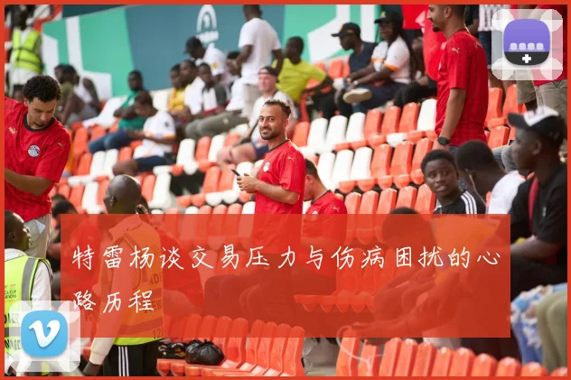 特雷杨谈交易压力与伤病困扰的心路历程