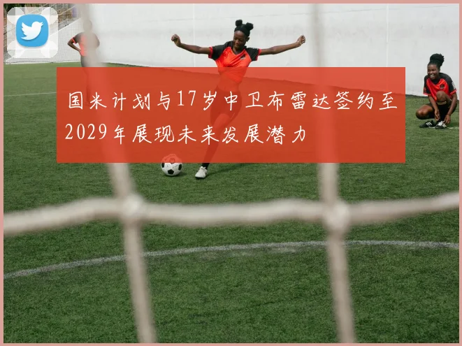 国米计划与17岁中卫布雷达签约至2029年展现未来发展潜力