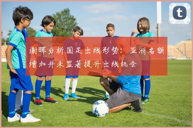 谢晖分析国足出线形势：亚洲名额增加并未显著提升出线机会