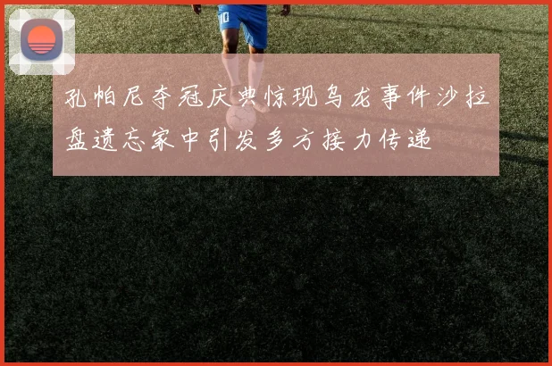 孔帕尼夺冠庆典惊现乌龙事件沙拉盘遗忘家中引发多方接力传递