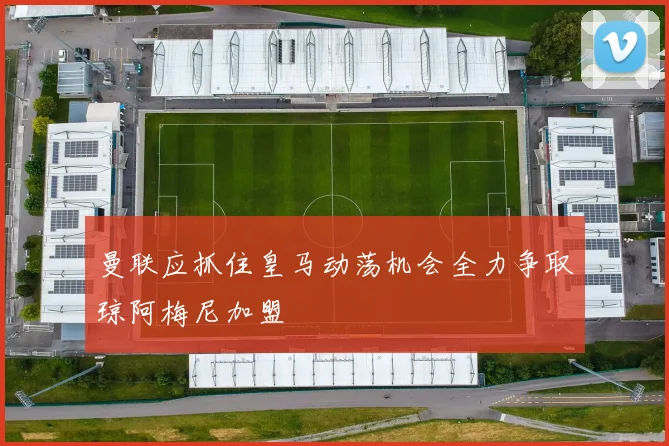 曼联应抓住皇马动荡机会全力争取琼阿梅尼加盟